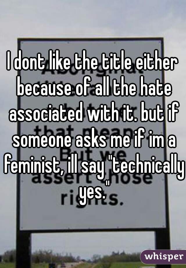 I dont like the title either because of all the hate associated with it. but if someone asks me if im a feminist, ill say "technically yes."