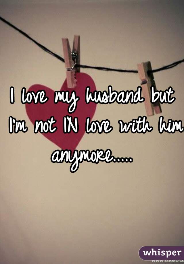 I love my husband but I'm not IN love with him anymore..... 