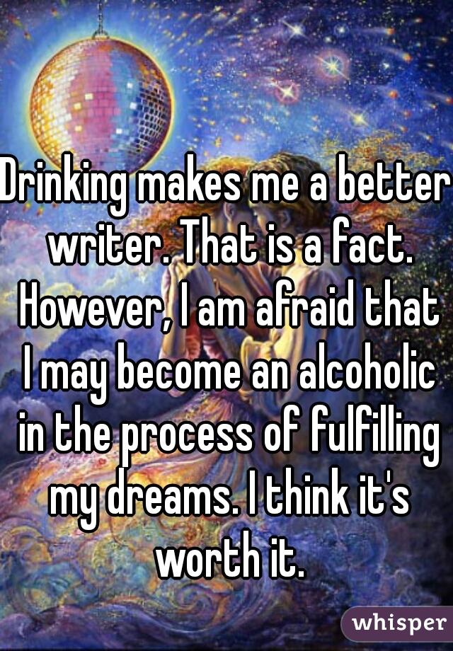 Drinking makes me a better writer. That is a fact. However, I am afraid that I may become an alcoholic in the process of fulfilling my dreams. I think it's worth it.