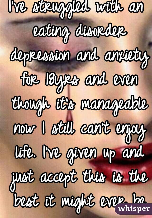 I've struggled with an eating disorder depression and anxiety for 18yrs and even though it's manageable now I still can't enjoy life. I've given up and just accept this is the best it might ever be