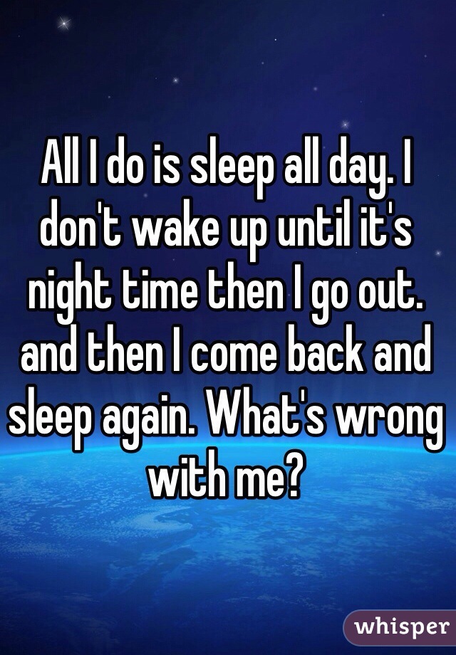 All I do is sleep all day. I don't wake up until it's night time then I go out. and then I come back and sleep again. What's wrong with me?