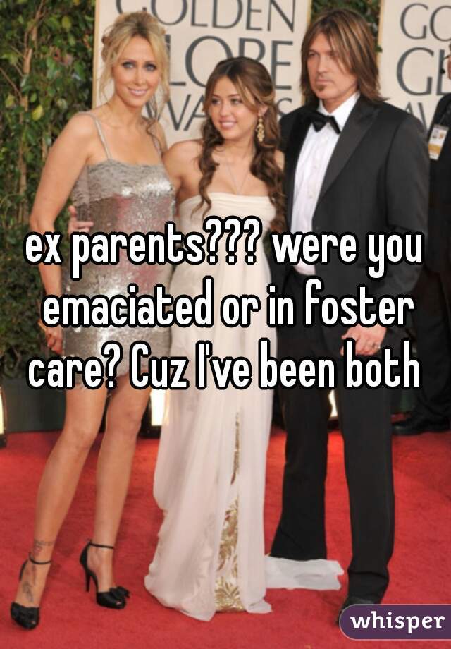ex parents??? were you emaciated or in foster care? Cuz I've been both 