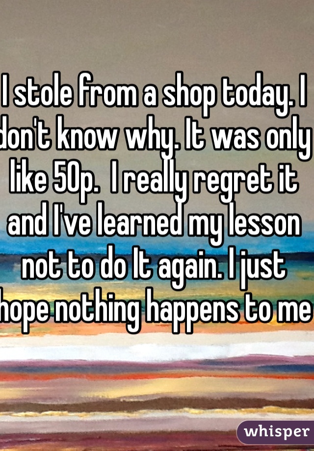 I stole from a shop today. I don't know why. It was only like 50p.  I really regret it and I've learned my lesson not to do It again. I just hope nothing happens to me