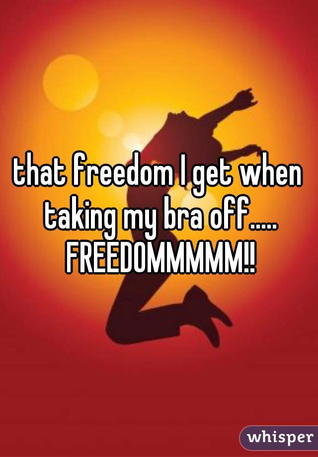 that freedom I get when taking my bra off..... FREEDOMMMMM!!