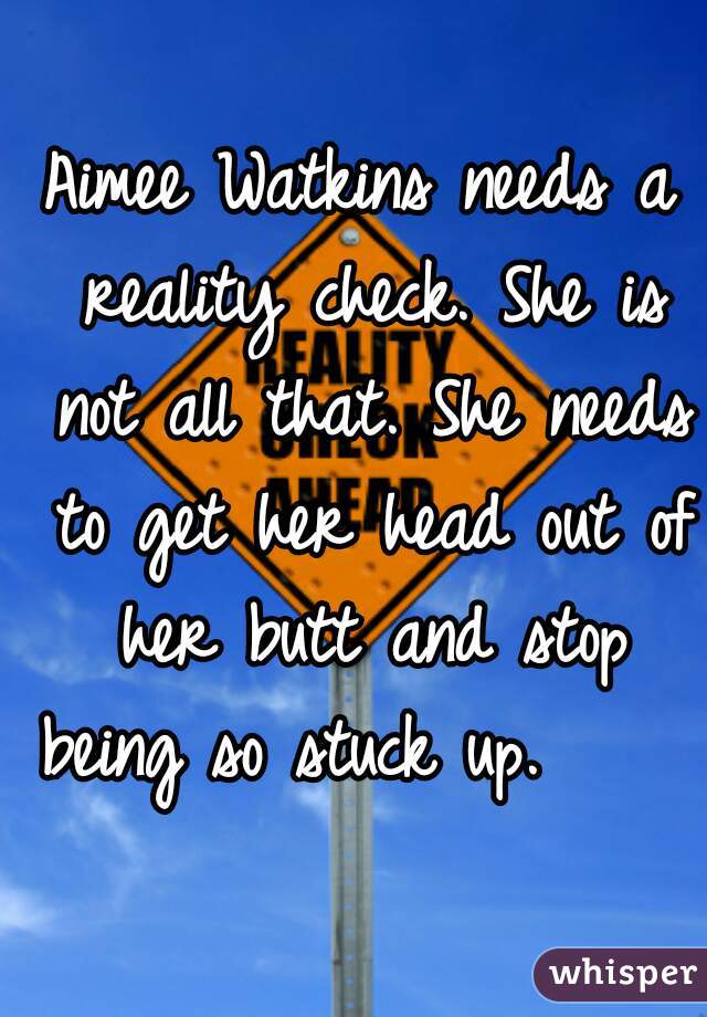 Aimee Watkins needs a reality check. She is not all that. She needs to get her head out of her butt and stop being so stuck up.      