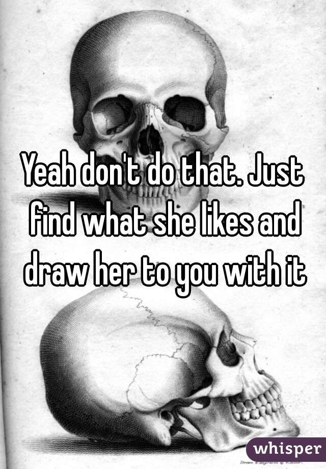 Yeah don't do that. Just find what she likes and draw her to you with it