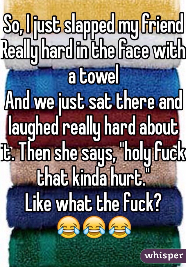 So, I just slapped my friend
Really hard in the face with a towel
And we just sat there and laughed really hard about it. Then she says, "holy fuck that kinda hurt."
Like what the fuck? 
😂😂😂