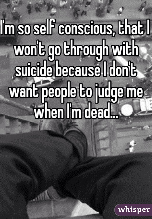 I'm so self conscious, that I won't go through with suicide because I don't want people to judge me when I'm dead...