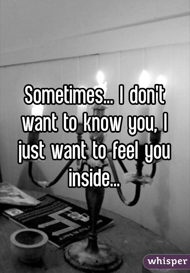 Sometimes... I don't want to know you, I just want to feel you inside...