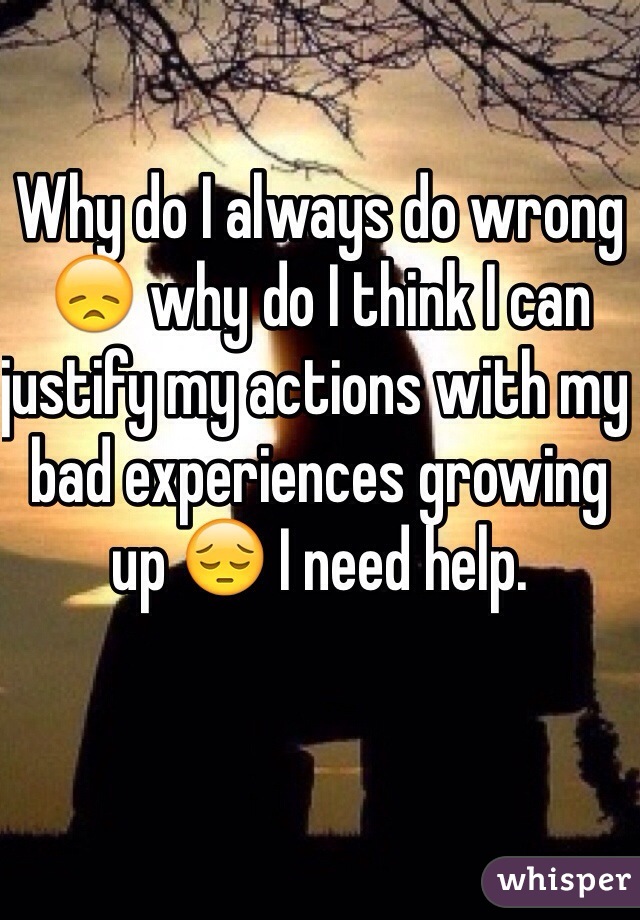 Why do I always do wrong 😞 why do I think I can justify my actions with my bad experiences growing up 😔 I need help. 