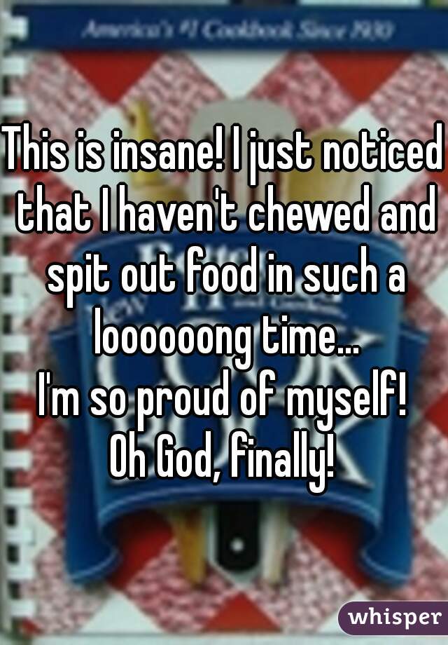 This is insane! I just noticed that I haven't chewed and spit out food in such a loooooong time...
I'm so proud of myself!
Oh God, finally!