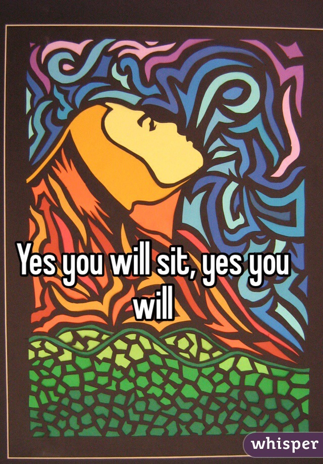 Yes you will sit, yes you will