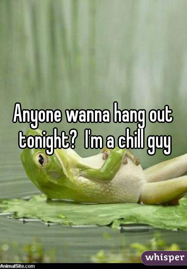 Anyone wanna hang out tonight?  I'm a chill guy