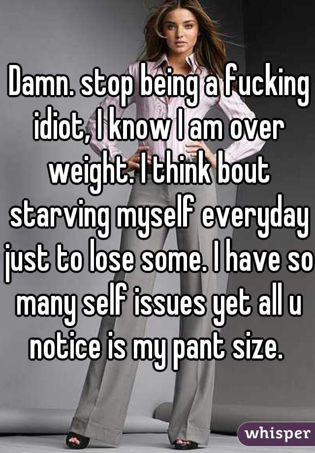  Damn. stop being a fucking idiot, I know I am over weight. I think bout starving myself everyday just to lose some. I have so many self issues yet all u notice is my pant size. 