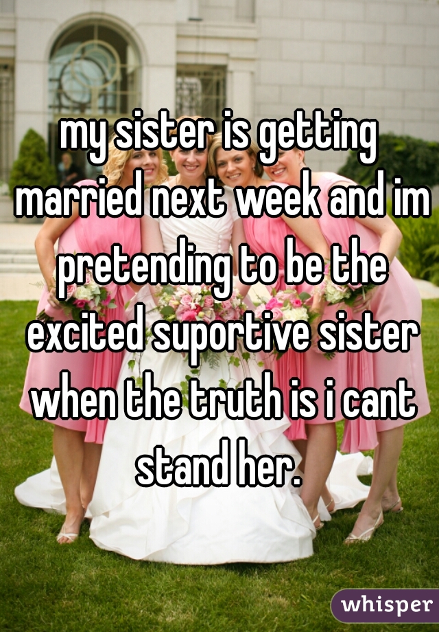 my sister is getting married next week and im pretending to be the excited suportive sister when the truth is i cant stand her. 