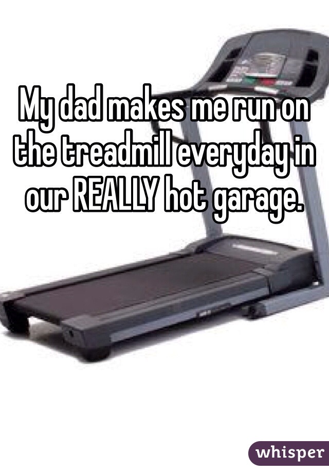 My dad makes me run on the treadmill everyday in our REALLY hot garage. 