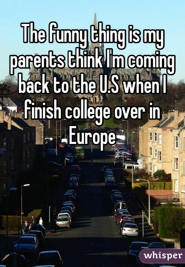 The funny thing is my parents think I'm coming back to the U.S when I finish college over in Europe 