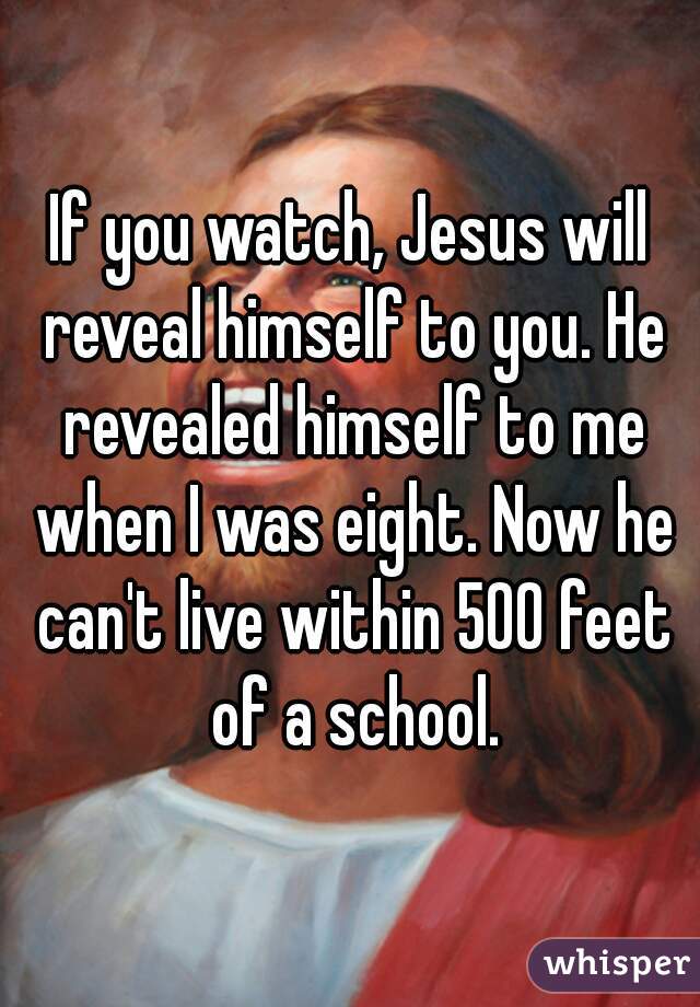 If you watch, Jesus will reveal himself to you. He revealed himself to me when I was eight. Now he can't live within 500 feet of a school.