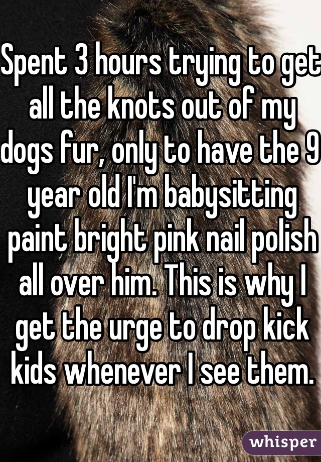 Spent 3 hours trying to get all the knots out of my dogs fur, only to have the 9 year old I'm babysitting paint bright pink nail polish all over him. This is why I get the urge to drop kick kids whenever I see them.