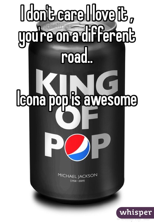 I don't care I love it , you're on a different road.. 

Icona pop is awesome