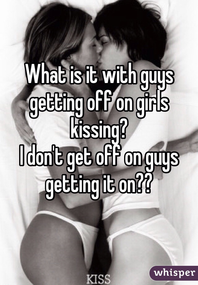 What is it with guys getting off on girls kissing?
I don't get off on guys getting it on??