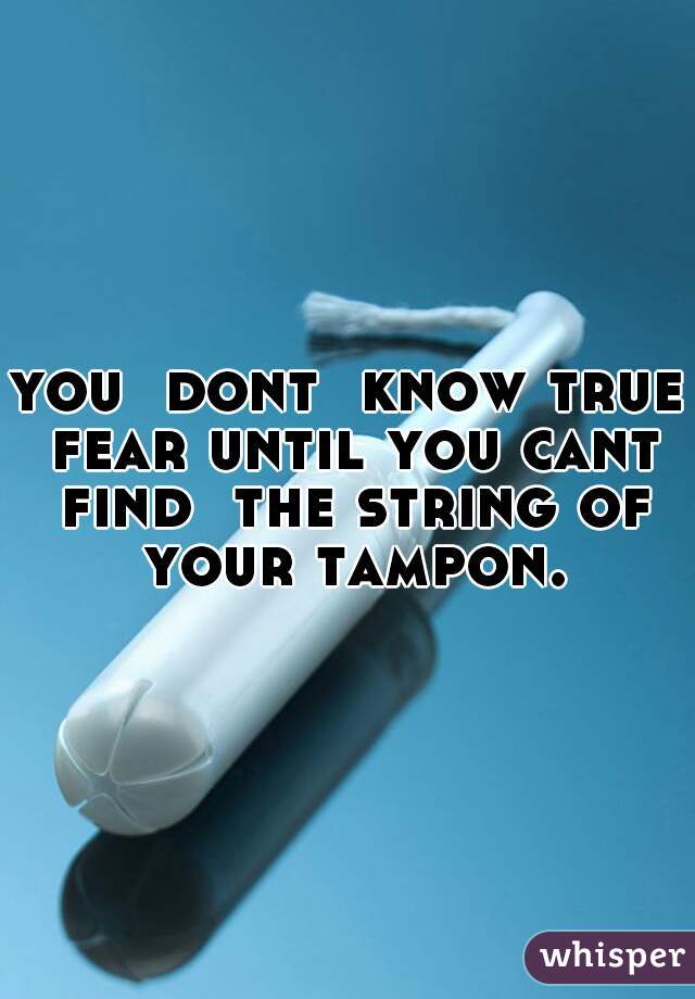 you  dont  know true fear until you cant find  the string of your tampon.