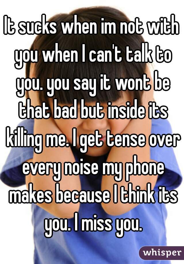 It sucks when im not with you when I can't talk to you. you say it wont be that bad but inside its killing me. I get tense over every noise my phone makes because I think its you. I miss you.