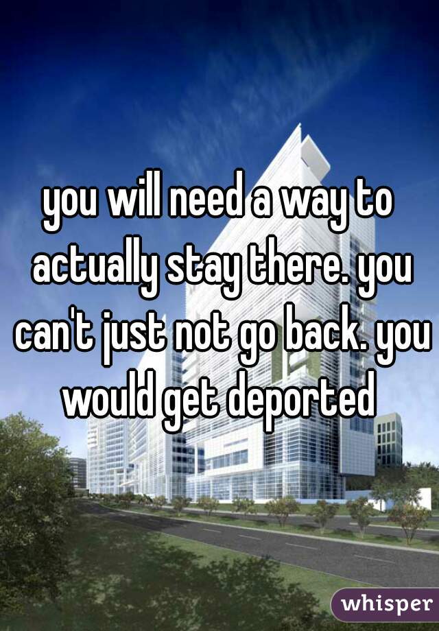 you will need a way to actually stay there. you can't just not go back. you would get deported 