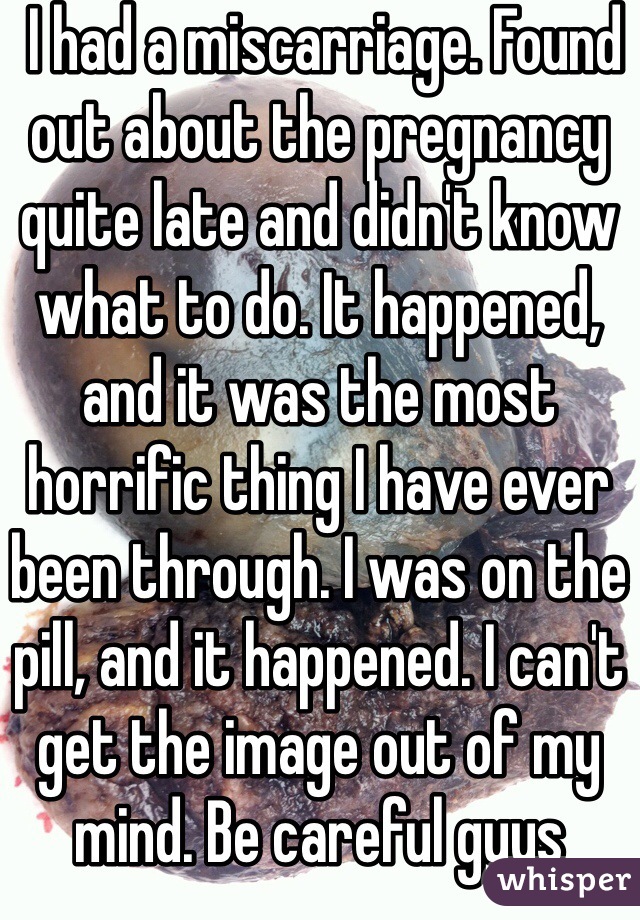  I had a miscarriage. Found out about the pregnancy quite late and didn't know what to do. It happened, and it was the most horrific thing I have ever been through. I was on the pill, and it happened. I can't get the image out of my mind. Be careful guys