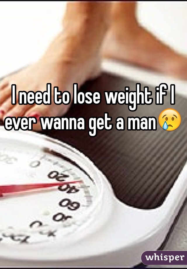 I need to lose weight if I ever wanna get a man😢