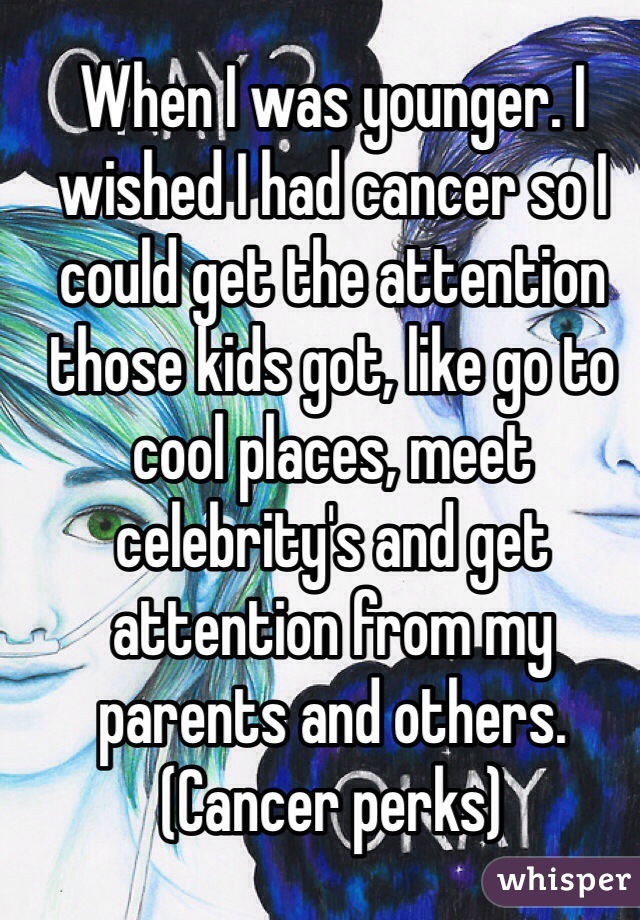 When I was younger. I wished I had cancer so I could get the attention those kids got, like go to cool places, meet celebrity's and get attention from my parents and others. (Cancer perks)