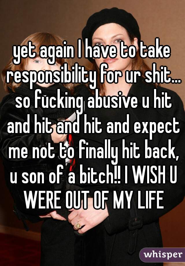 yet again I have to take responsibility for ur shit... so fucking abusive u hit and hit and hit and expect me not to finally hit back, u son of a bitch!! I WISH U WERE OUT OF MY LIFE