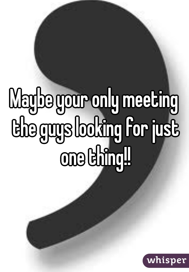 Maybe your only meeting the guys looking for just one thing!!