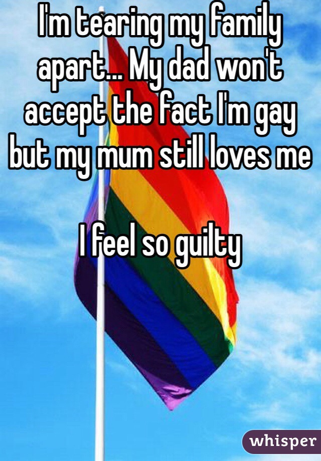 I'm tearing my family apart... My dad won't accept the fact I'm gay but my mum still loves me

I feel so guilty 