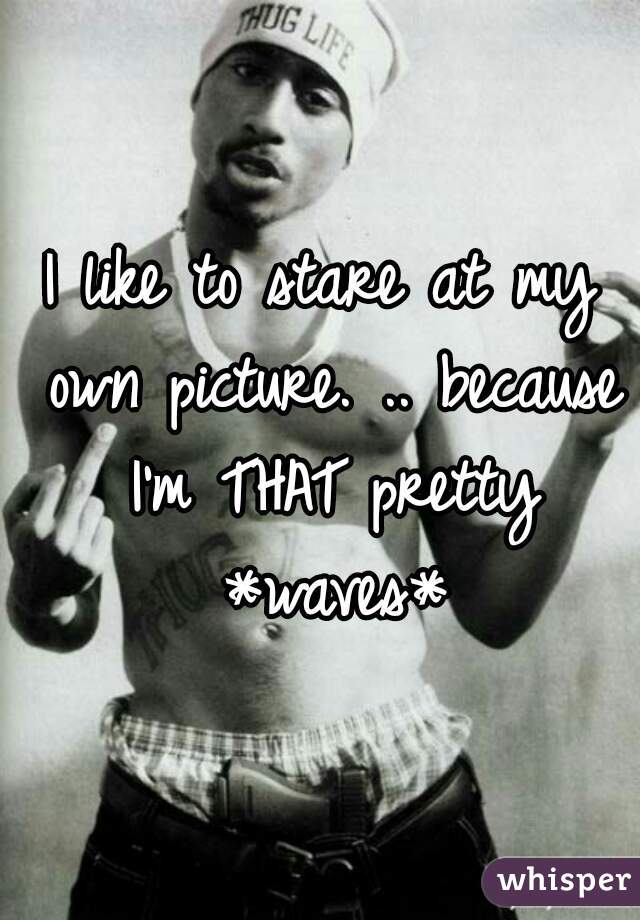 I like to stare at my own picture. .. because I'm THAT pretty *waves*