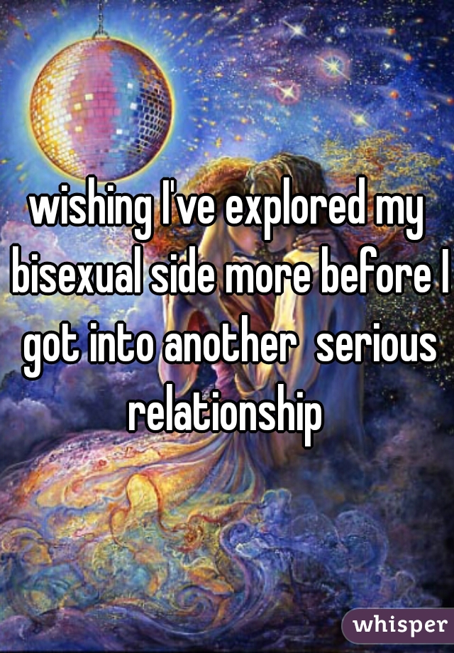 wishing I've explored my bisexual side more before I got into another  serious relationship 