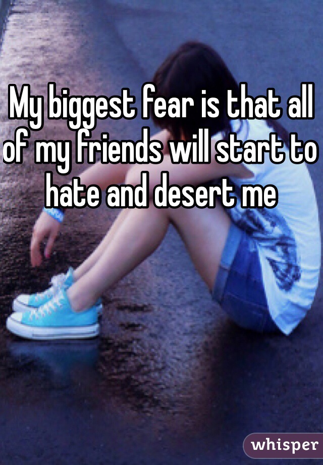 My biggest fear is that all of my friends will start to hate and desert me 