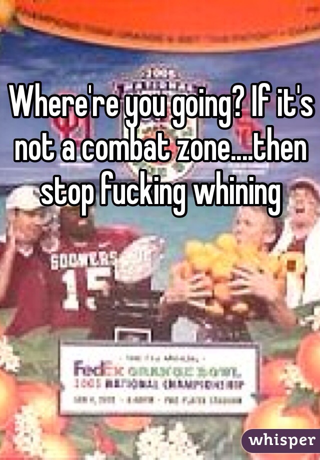 Where're you going? If it's not a combat zone....then stop fucking whining 