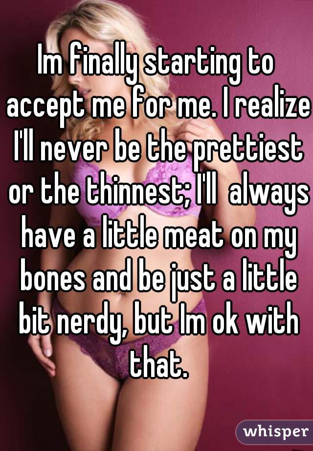 Im finally starting to accept me for me. I realize I'll never be the prettiest or the thinnest; I'll  always have a little meat on my bones and be just a little bit nerdy, but Im ok with that.