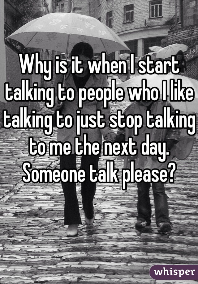 Why is it when I start talking to people who I like talking to just stop talking to me the next day.
Someone talk please? 