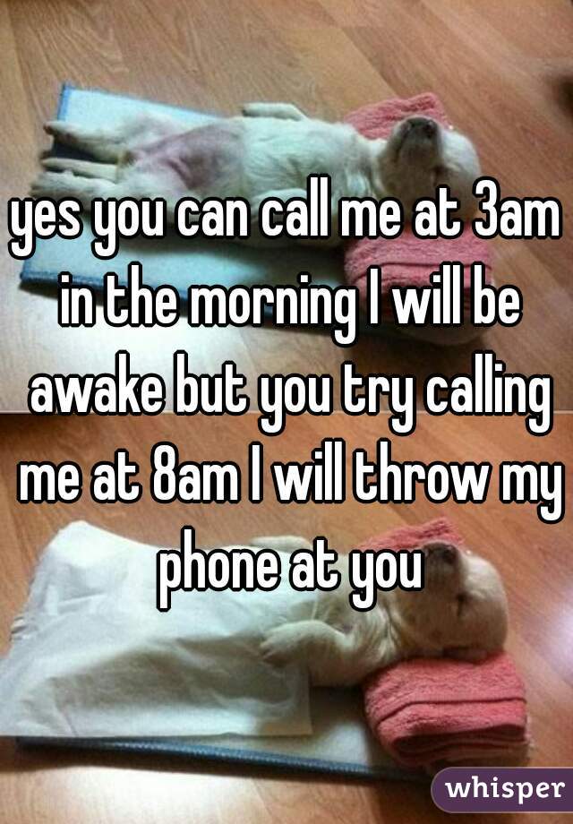 yes you can call me at 3am in the morning I will be awake but you try calling me at 8am I will throw my phone at you