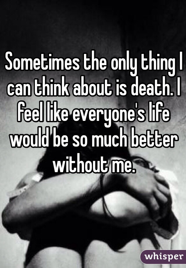 Sometimes the only thing I can think about is death. I feel like everyone's life would be so much better without me.