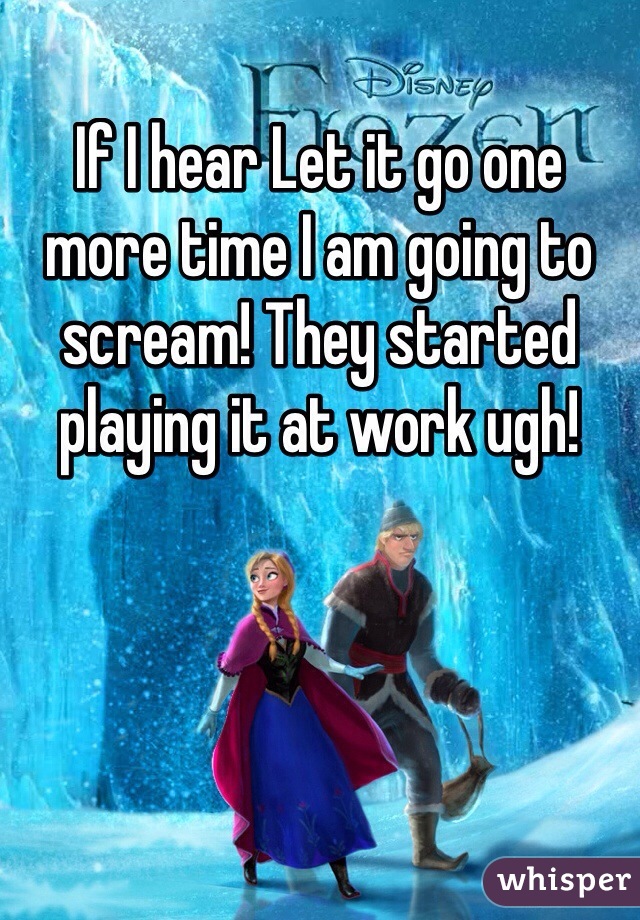 If I hear Let it go one more time I am going to scream! They started playing it at work ugh!