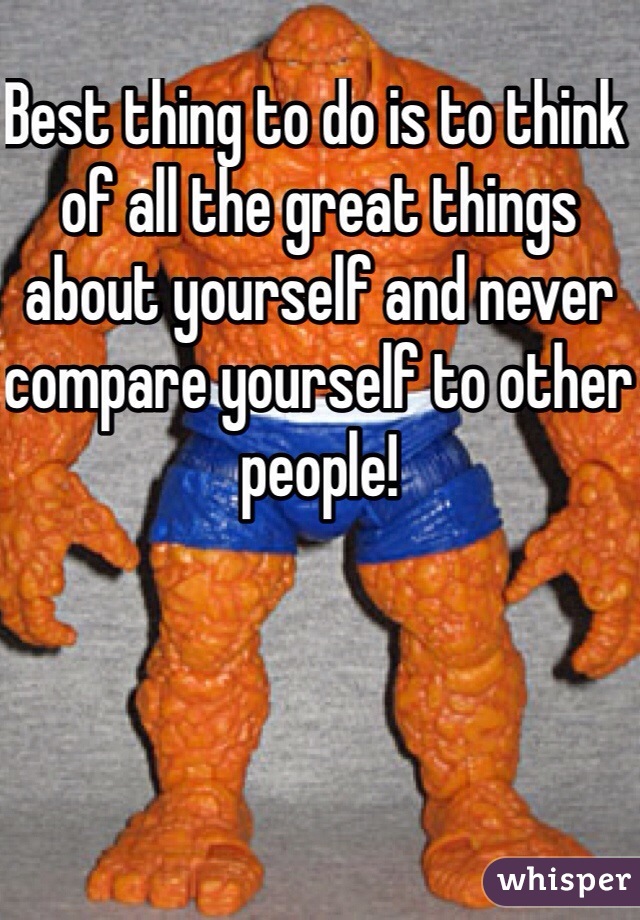 Best thing to do is to think of all the great things about yourself and never compare yourself to other people!