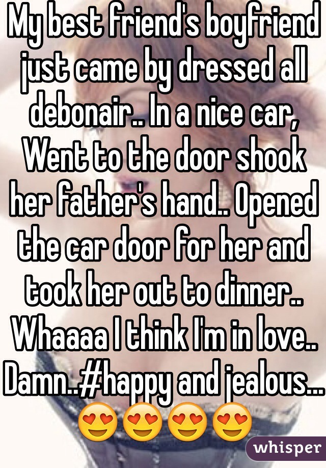 My best friend's boyfriend just came by dressed all debonair.. In a nice car, Went to the door shook her father's hand.. Opened the car door for her and took her out to dinner.. Whaaaa I think I'm in love.. Damn..#happy and jealous... 😍😍😍😍 