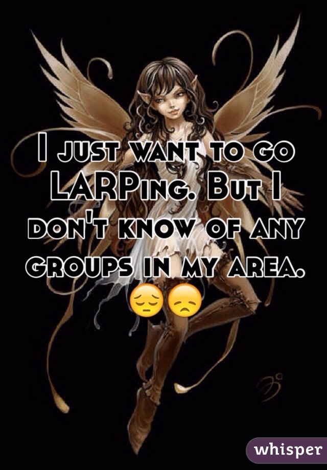 I just want to go LARPing. But I don't know of any groups in my area. 😔😞