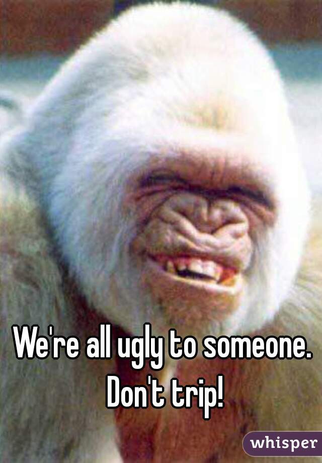 We're all ugly to someone. 
Don't trip!