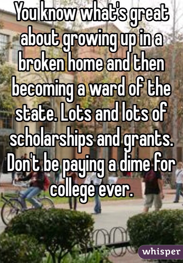 You know what's great about growing up in a broken home and then becoming a ward of the state. Lots and lots of scholarships and grants. Don't be paying a dime for college ever.