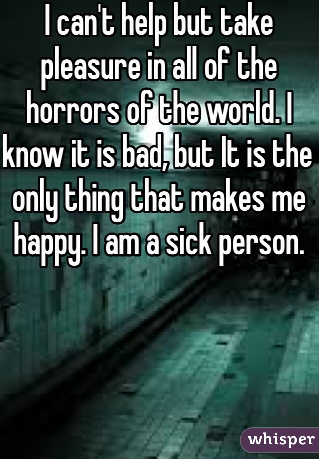 I can't help but take pleasure in all of the horrors of the world. I know it is bad, but It is the only thing that makes me happy. I am a sick person.