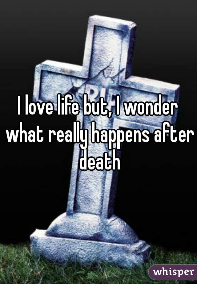 I love life but, I wonder what really happens after death